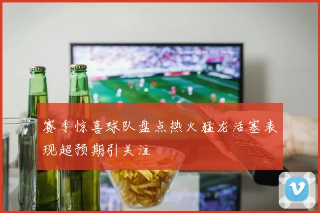 赛季惊喜球队盘点热火猛龙活塞表现超预期引关注