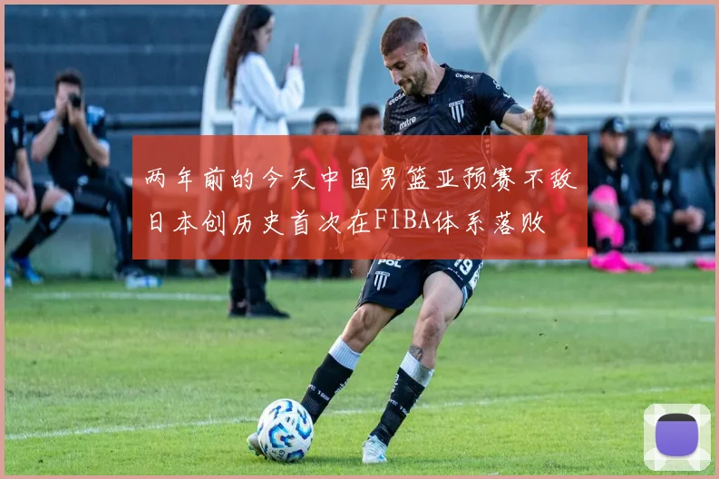 两年前的今天中国男篮亚预赛不敌日本创历史首次在FIBA体系落败