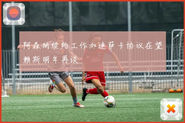 阿森纳续约工作加速萨卡协议在望赖斯明年再谈