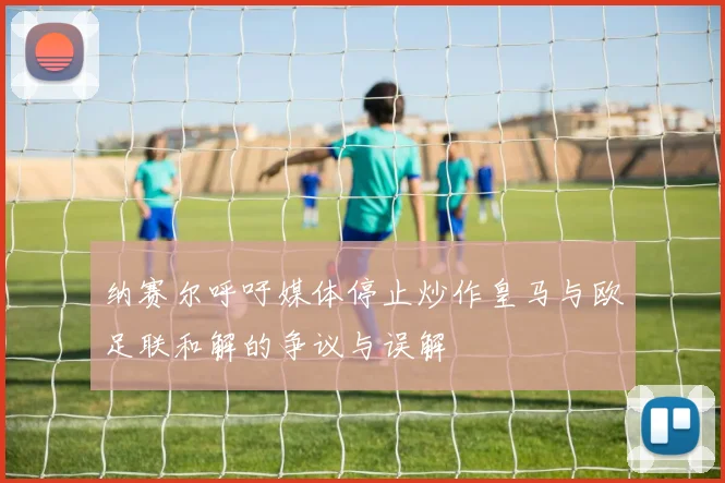 纳赛尔呼吁媒体停止炒作皇马与欧足联和解的争议与误解