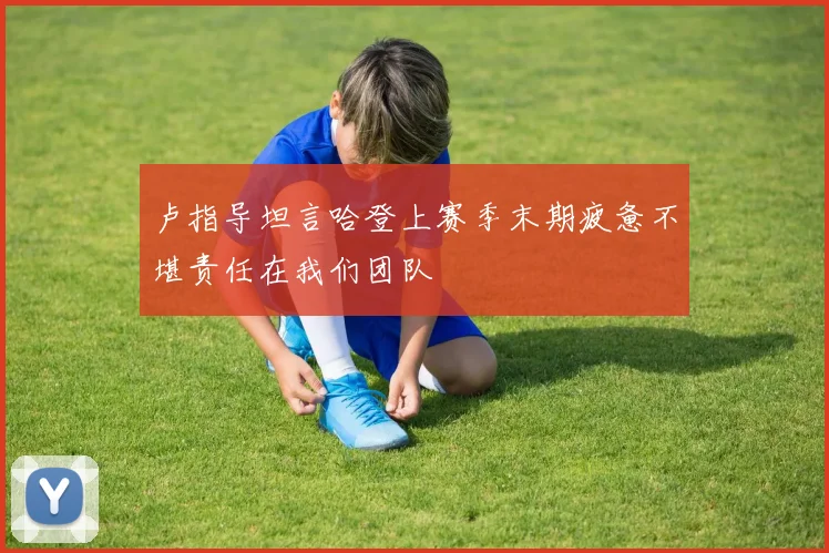 卢指导坦言哈登上赛季末期疲惫不堪责任在我们团队