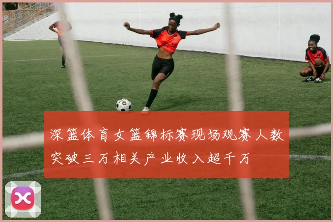 深篮体育女篮锦标赛现场观赛人数突破三万相关产业收入超千万