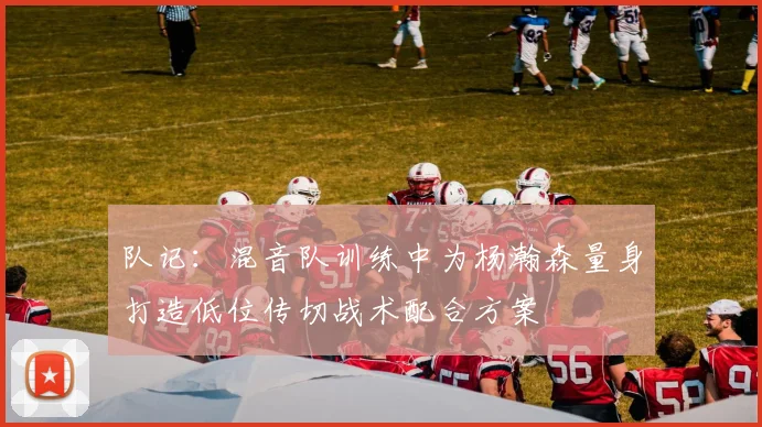 队记：混音队训练中为杨瀚森量身打造低位传切战术配合方案