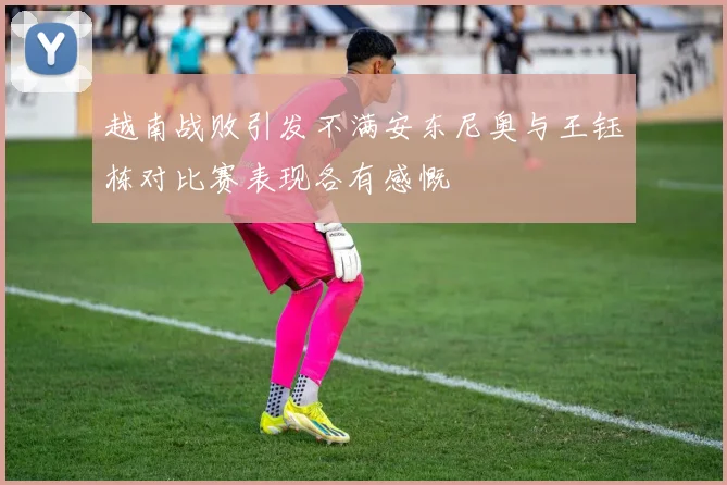 越南战败引发不满安东尼奥与王钰栋对比赛表现各有感慨