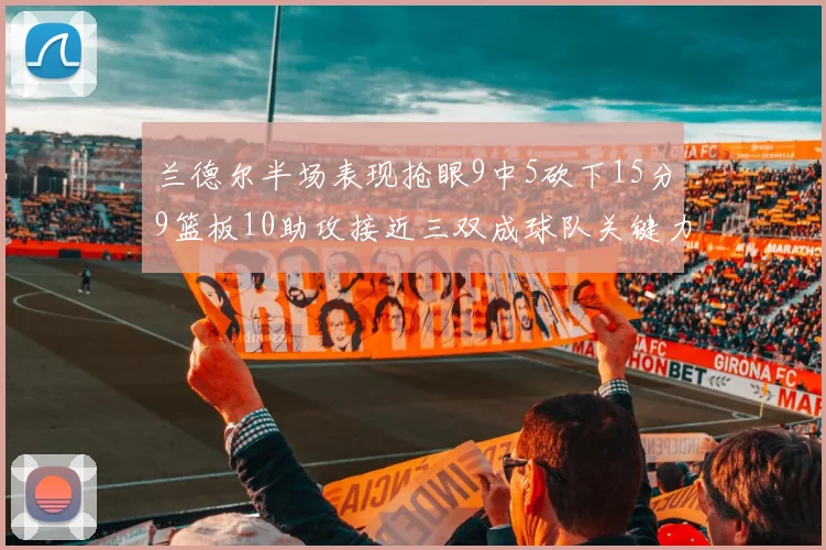 兰德尔半场表现抢眼9中5砍下15分9篮板10助攻接近三双成球队关键力量