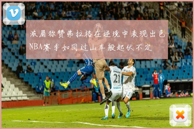 浓眉称赞弗拉格在逆境中表现出色NBA赛季如同过山车般起伏不定
