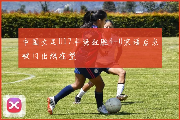 中国女足U17半场狂胜4-0宋语后点破门出线在望