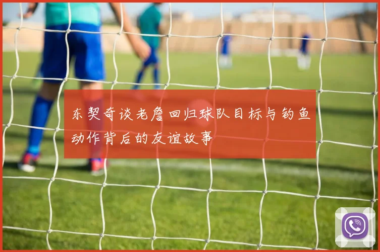 东契奇谈老詹回归球队目标与钓鱼动作背后的友谊故事