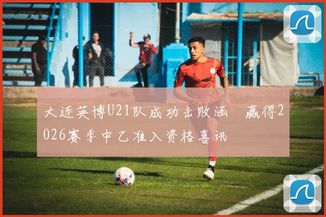 大连英博U21队成功击败涵瑀赢得2026赛季中乙准入资格喜讯