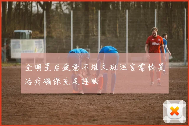 全明星后疲惫不堪文班坦言需恢复治疗确保充足睡眠