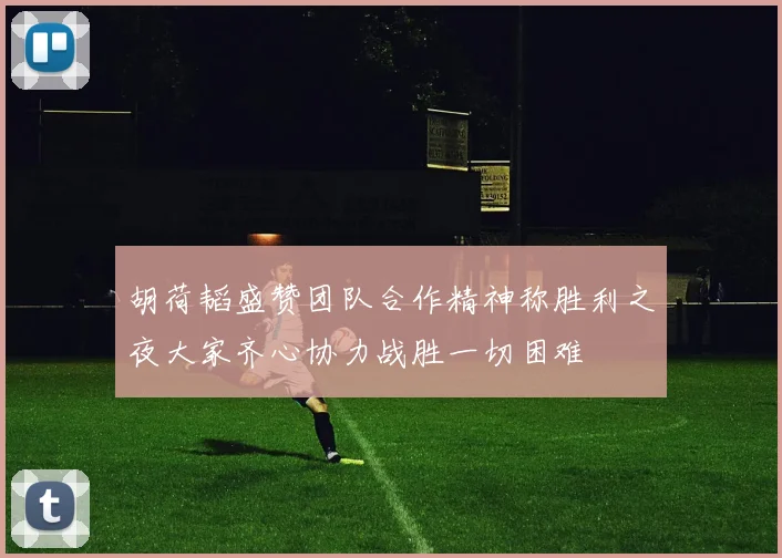 胡荷韬盛赞团队合作精神称胜利之夜大家齐心协力战胜一切困难