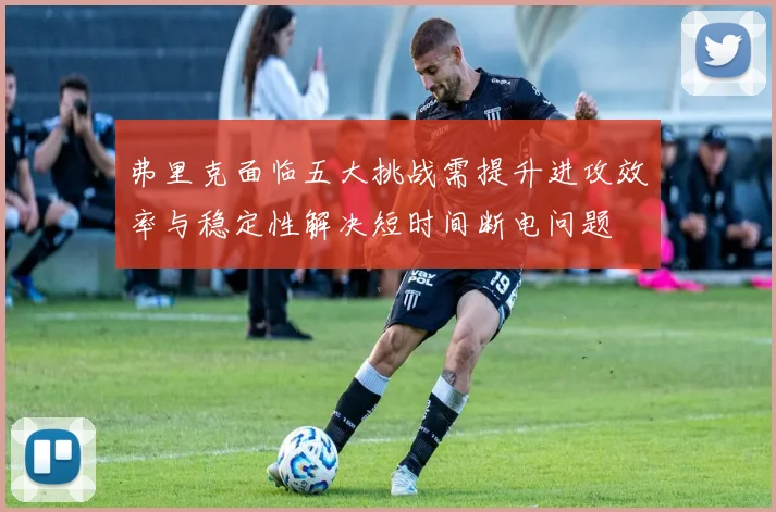 弗里克面临五大挑战需提升进攻效率与稳定性解决短时间断电问题