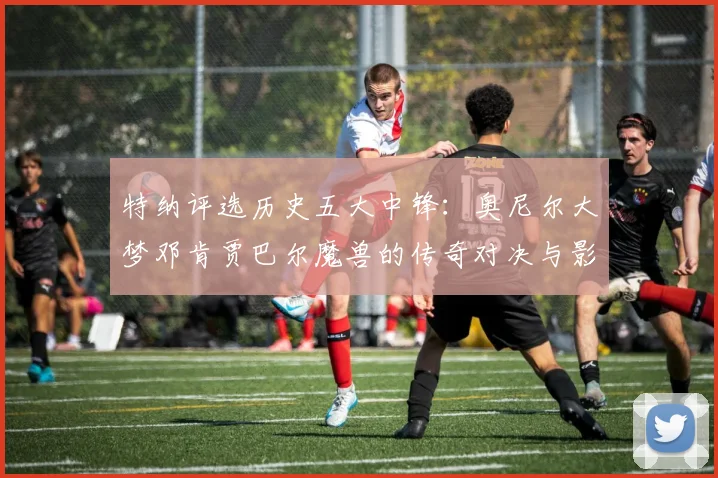 特纳评选历史五大中锋：奥尼尔大梦邓肯贾巴尔魔兽的传奇对决与影响