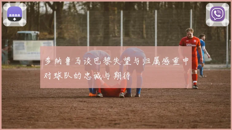 多纳鲁马谈巴黎失望与归属感重申对球队的忠诚与期待