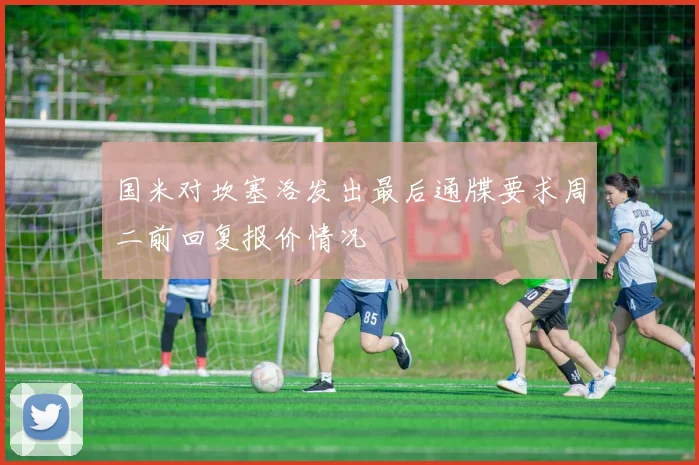 国米对坎塞洛发出最后通牒要求周二前回复报价情况