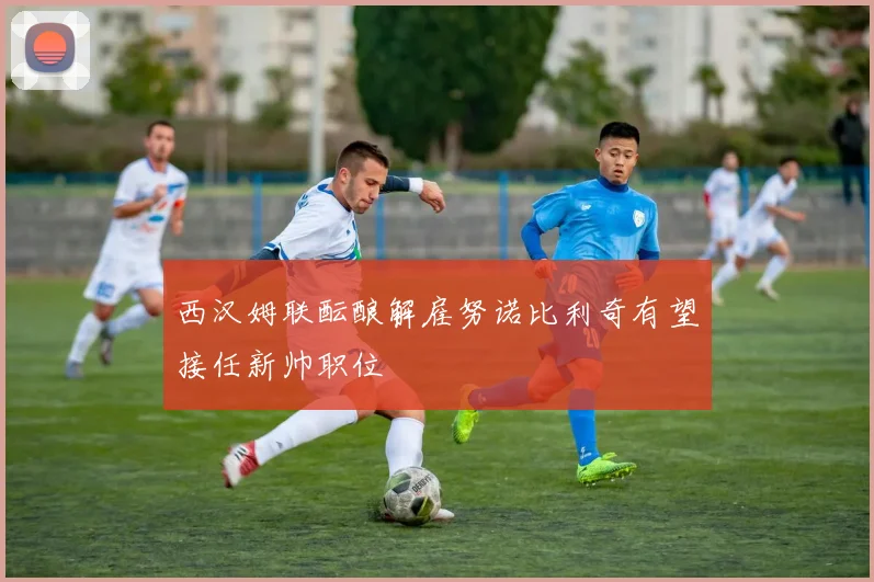 西汉姆联酝酿解雇努诺比利奇有望接任新帅职位