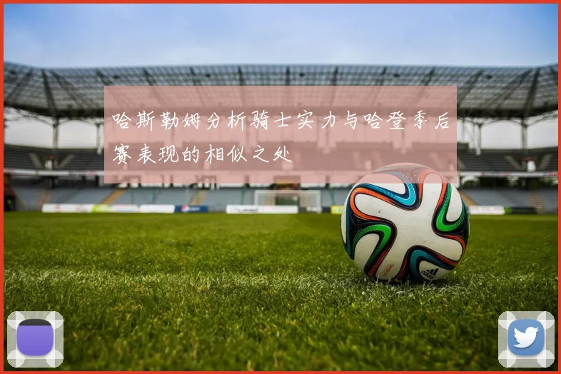 哈斯勒姆分析骑士实力与哈登季后赛表现的相似之处