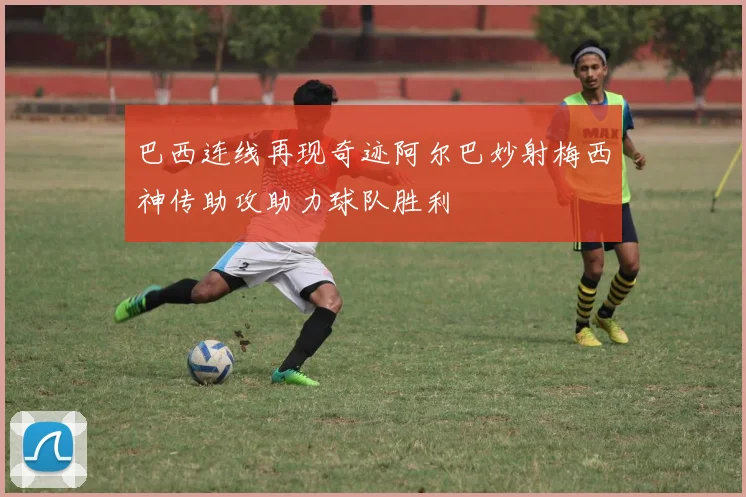 巴西连线再现奇迹阿尔巴妙射梅西神传助攻助力球队胜利