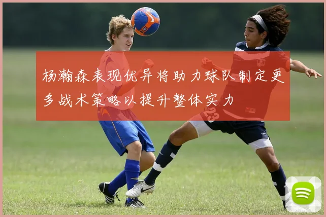 杨瀚森表现优异将助力球队制定更多战术策略以提升整体实力