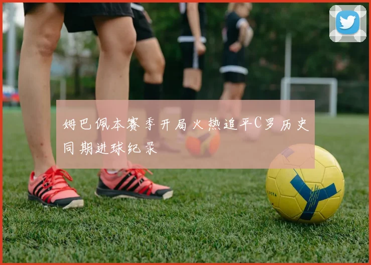 姆巴佩本赛季开局火热追平C罗历史同期进球纪录