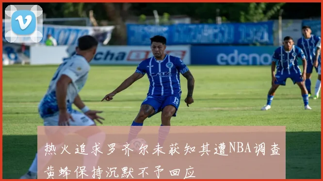 热火追求罗齐尔未获知其遭NBA调查黄蜂保持沉默不予回应