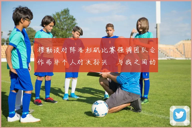 穆勒谈对阵洛杉矶比赛强调团队合作而非个人对决孙兴慜与我之间的较量