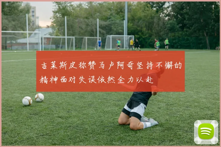 吉莱斯皮称赞马卢阿奇坚持不懈的精神面对失误依然全力以赴