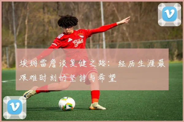 埃姆雷詹谈复健之路：经历生涯最艰难时刻的坚持与希望