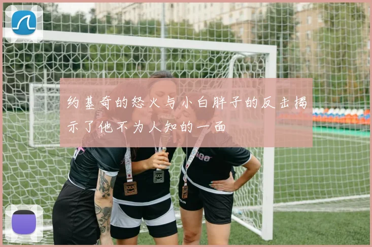 约基奇的怒火与小白胖子的反击揭示了他不为人知的一面