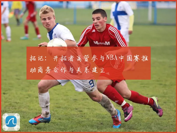 拓记：开拓者高管参与NBA中国赛推动商务合作与关系建立