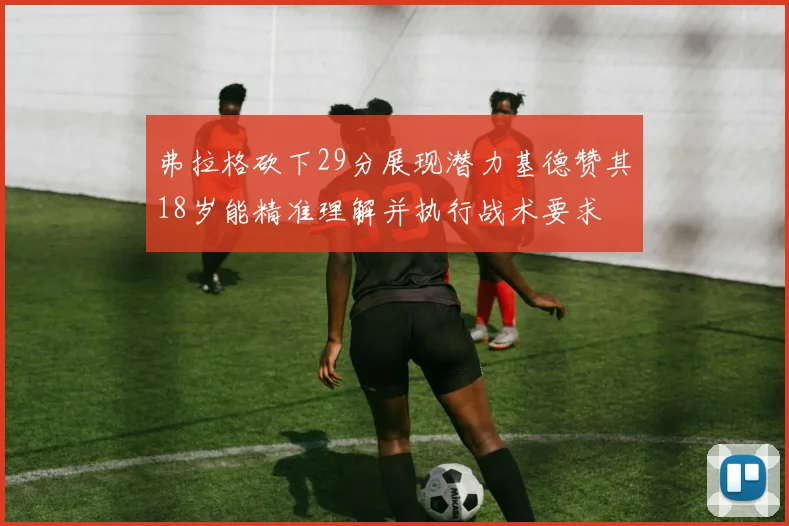 弗拉格砍下29分展现潜力基德赞其18岁能精准理解并执行战术要求