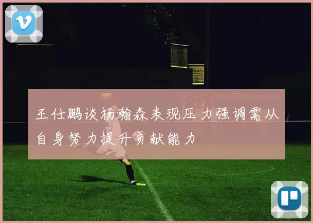 王仕鹏谈杨瀚森表现压力强调需从自身努力提升贡献能力