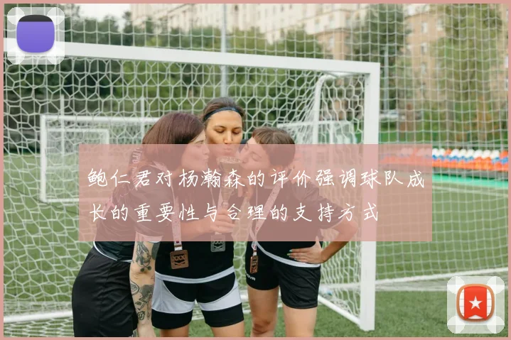鲍仁君对杨瀚森的评价强调球队成长的重要性与合理的支持方式