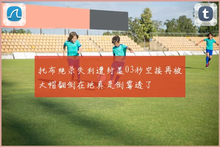 托布绝杀失利遭封盖03秒空接再被大帽翻倒在地真是倒霉透了