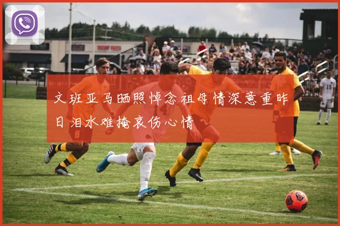 文班亚马晒照悼念祖母情深意重昨日泪水难掩哀伤心情