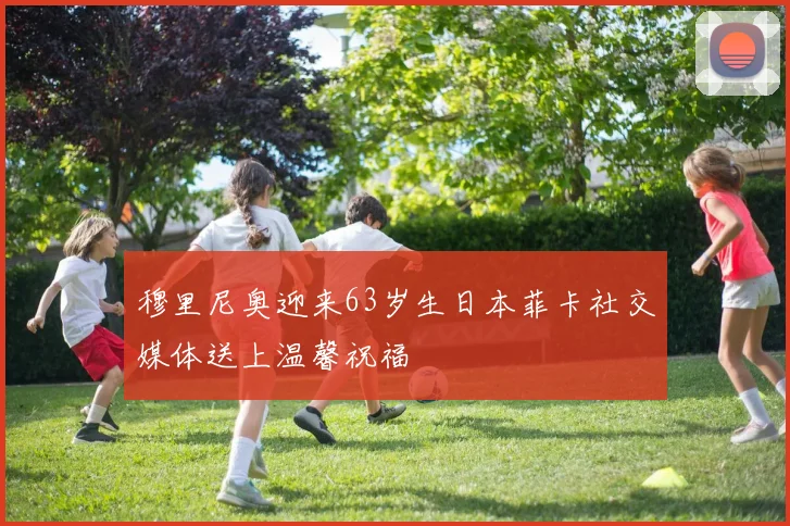 穆里尼奥迎来63岁生日本菲卡社交媒体送上温馨祝福