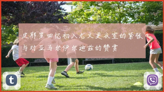 皮耶罗回忆初入尤文更衣室的紧张与对亚马尔伊尔迪兹的赞赏