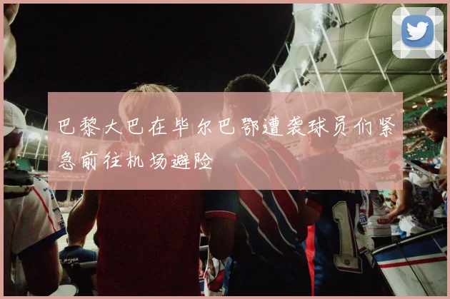 巴黎大巴在毕尔巴鄂遭袭球员们紧急前往机场避险