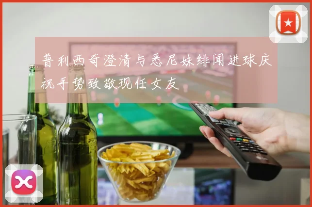 普利西奇澄清与悉尼妹绯闻进球庆祝手势致敬现任女友