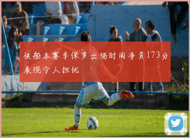 快船本赛季保罗出场时间净负173分表现令人担忧