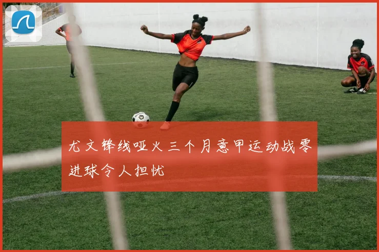 尤文锋线哑火三个月意甲运动战零进球令人担忧
