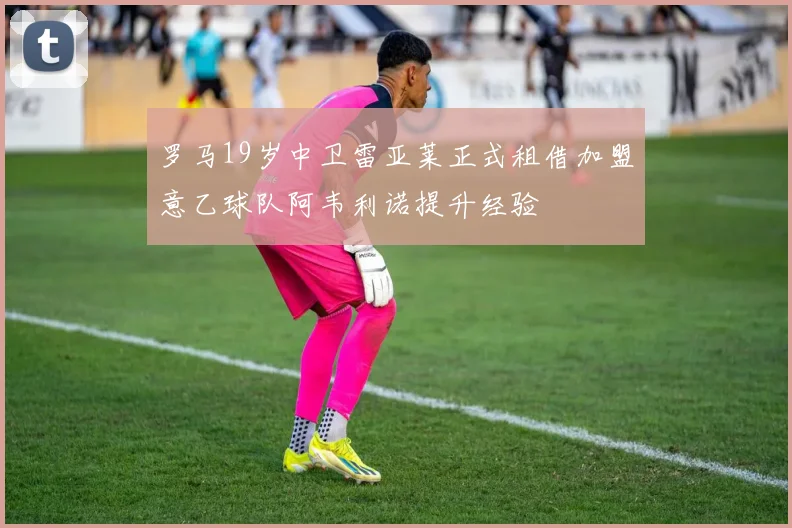 罗马19岁中卫雷亚莱正式租借加盟意乙球队阿韦利诺提升经验