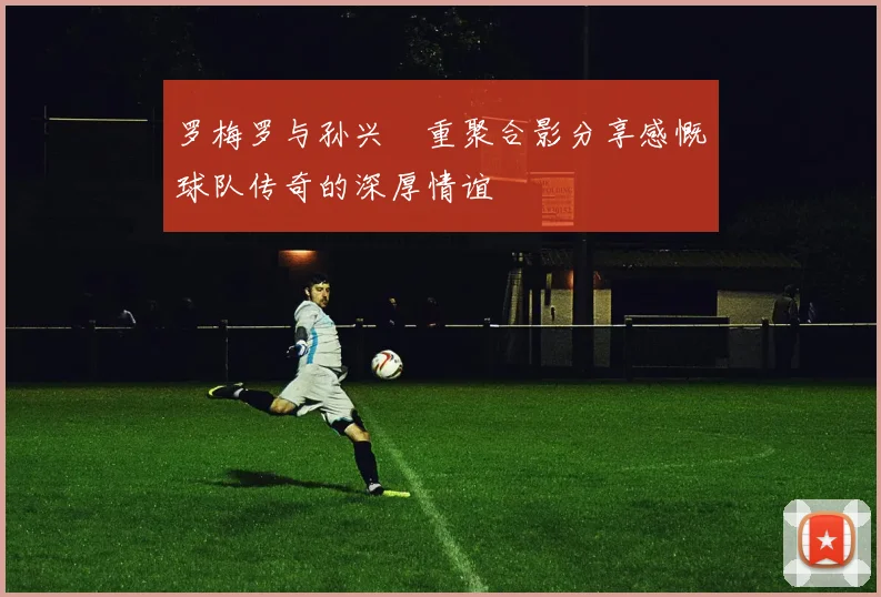 罗梅罗与孙兴慜重聚合影分享感慨球队传奇的深厚情谊