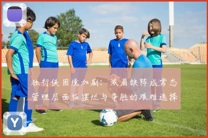 独行侠困境加剧：浓眉缺阵成常态管理层面临摆烂与争胜的艰难选择