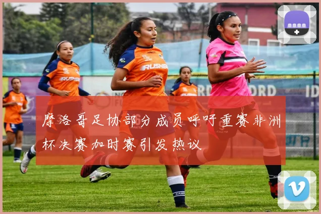 摩洛哥足协部分成员呼吁重赛非洲杯决赛加时赛引发热议