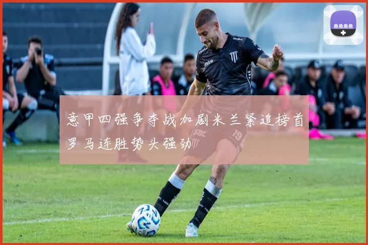 意甲四强争夺战加剧米兰紧追榜首罗马连胜势头强劲
